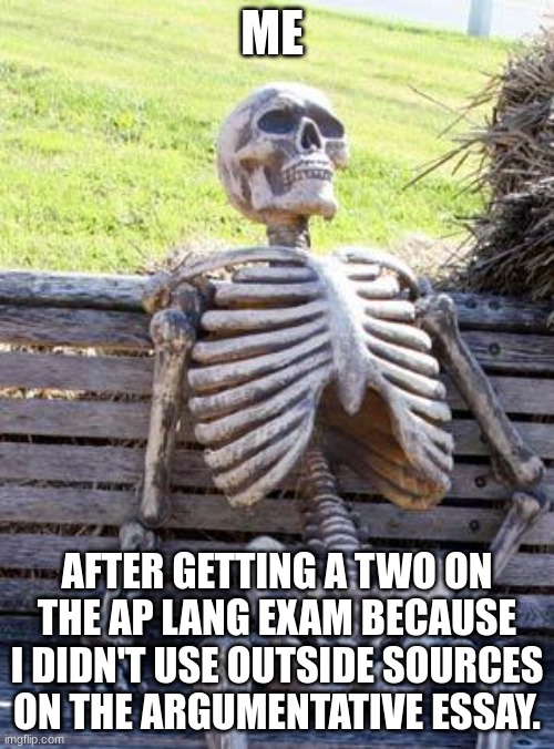 Waiting Skeleton Meme | ME; AFTER GETTING A TWO ON THE AP LANG EXAM BECAUSE I DIDN'T USE OUTSIDE SOURCES ON THE ARGUMENTATIVE ESSAY. | image tagged in memes,waiting skeleton | made w/ Imgflip meme maker