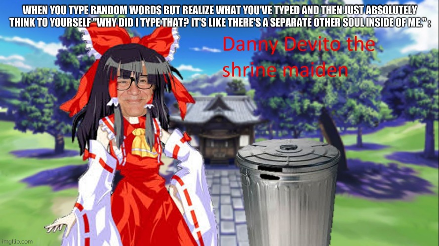 touhou devito reimu | WHEN YOU TYPE RANDOM WORDS BUT REALIZE WHAT YOU'VE TYPED AND THEN JUST ABSOLUTELY THINK TO YOURSELF "WHY DID I TYPE THAT? IT'S LIKE THERE'S A SEPARATE OTHER SOUL INSIDE OF ME." : | image tagged in touhou devito reimu | made w/ Imgflip meme maker