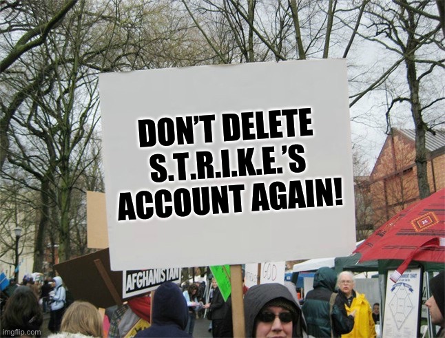 Don’t do it! They did nothing wrong! | DON’T DELETE S.T.R.I.K.E.’S ACCOUNT AGAIN! | image tagged in blank protest sign | made w/ Imgflip meme maker