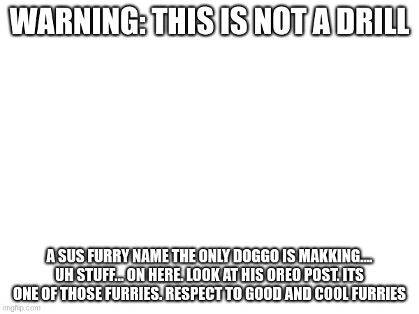 IMGFLIP IF U SEE A USER NAMED theONLYrandomdoggo, give him a warning, 1 day ban, 3 day ban, week ban, 14 day ban, account delete | WARNING: THIS IS NOT A DRILL; A SUS FURRY NAME THE ONLY DOGGO IS MAKKING.... UH STUFF... ON HERE. LOOK AT HIS OREO POST. ITS ONE OF THOSE FURRIES. RESPECT TO GOOD AND COOL FURRIES | made w/ Imgflip meme maker