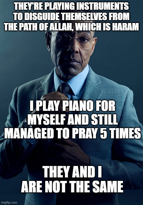Gus Fring we are not the same | THEY'RE PLAYING INSTRUMENTS TO DISGUIDE THEMSELVES FROM THE PATH OF ALLAH, WHICH IS HARAM; I PLAY PIANO FOR MYSELF AND STILL MANAGED TO PRAY 5 TIMES; THEY AND I ARE NOT THE SAME | image tagged in gus fring we are not the same | made w/ Imgflip meme maker