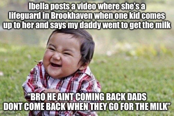 Shoutout to Ibella! She will definitely never see this because my memes never get featured! | Ibella posts a video where she’s a lifeguard in Brookhaven when one kid comes up to her and says my daddy went to get the milk; “BRO HE AINT COMING BACK DADS DONT COME BACK WHEN THEY GO FOR THE MILK” | image tagged in memes,evil toddler | made w/ Imgflip meme maker