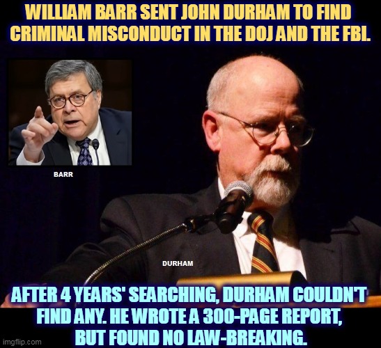 The Deep State is a mirage. You can chase it all you like, but it's still not there. | WILLIAM BARR SENT JOHN DURHAM TO FIND 
CRIMINAL MISCONDUCT IN THE DOJ AND THE FBI. AFTER 4 YEARS' SEARCHING, DURHAM COULDN'T 
FIND ANY. HE WROTE A 300-PAGE REPORT, 
BUT FOUND NO LAW-BREAKING. | image tagged in william barr,john durham,investigation,doj,fbi,nothing | made w/ Imgflip meme maker