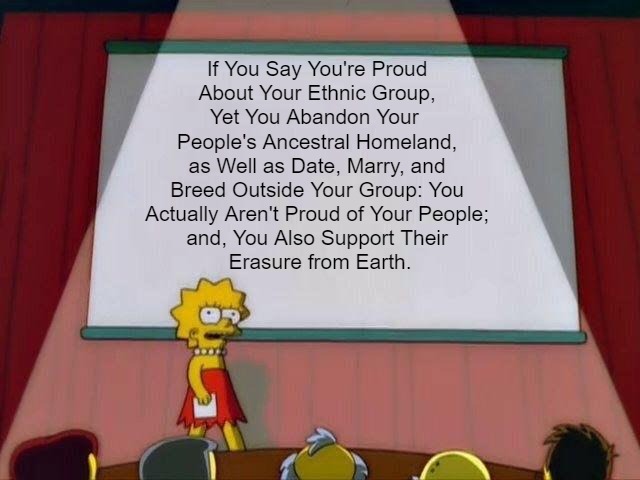 "Pride" Until You Die? Or They Do? | If You Say You're Proud 

About Your Ethnic Group, 

Yet You Abandon Your  

People's Ancestral Homeland, 

as Well as Date, Marry, and 

Breed Outside Your Group: You 

Actually Aren't Proud of Your People; 

and, You Also Support Their 

Erasure from Earth. | image tagged in lisa simpson's presentation,ethnicity,ethnic preservation,eternity for everyone,genocide,words and deeds | made w/ Imgflip meme maker
