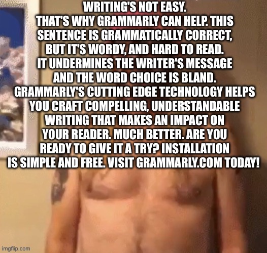 Speech bubble | WRITING'S NOT EASY. THAT'S WHY GRAMMARLY CAN HELP. THIS SENTENCE IS GRAMMATICALLY CORRECT, BUT IT'S WORDY, AND HARD TO READ. IT UNDERMINES THE WRITER'S MESSAGE AND THE WORD CHOICE IS BLAND. GRAMMARLY'S CUTTING EDGE TECHNOLOGY HELPS YOU CRAFT COMPELLING, UNDERSTANDABLE WRITING THAT MAKES AN IMPACT ON YOUR READER. MUCH BETTER. ARE YOU READY TO GIVE IT A TRY? INSTALLATION IS SIMPLE AND FREE. VISIT GRAMMARLY.COM TODAY! | image tagged in speech bubble | made w/ Imgflip meme maker