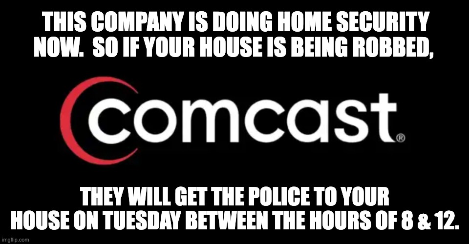 Comcast | THIS COMPANY IS DOING HOME SECURITY NOW.  SO IF YOUR HOUSE IS BEING ROBBED, THEY WILL GET THE POLICE TO YOUR HOUSE ON TUESDAY BETWEEN THE HOURS OF 8 & 12. | image tagged in cable tv | made w/ Imgflip meme maker