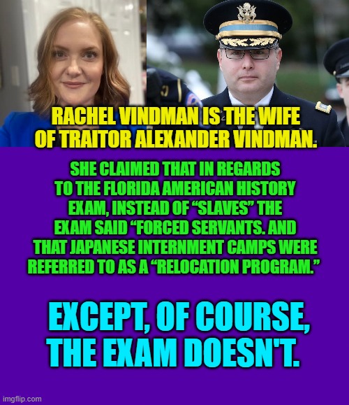 Leftists gotta lie.  I think it's their religion. | RACHEL VINDMAN IS THE WIFE OF TRAITOR ALEXANDER VINDMAN. SHE CLAIMED THAT IN REGARDS TO THE FLORIDA AMERICAN HISTORY EXAM, INSTEAD OF “SLAVES” THE EXAM SAID “FORCED SERVANTS. AND THAT JAPANESE INTERNMENT CAMPS WERE REFERRED TO AS A “RELOCATION PROGRAM.”; EXCEPT, OF COURSE, THE EXAM DOESN'T. | image tagged in yep | made w/ Imgflip meme maker