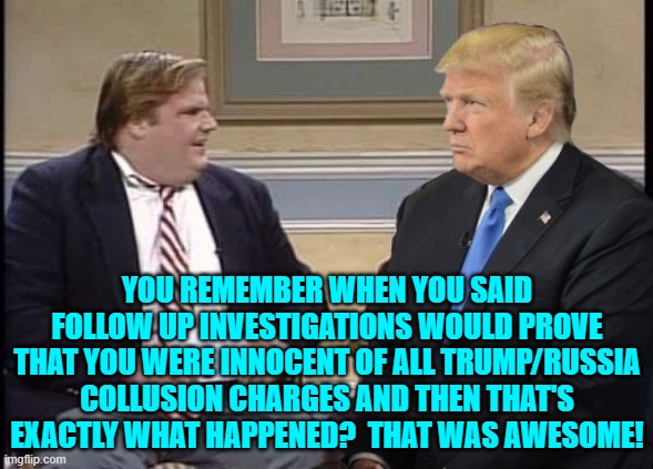 Yeah . . . awesome.  Now let's put the hoaxers in prison. | YOU REMEMBER WHEN YOU SAID FOLLOW UP INVESTIGATIONS WOULD PROVE THAT YOU WERE INNOCENT OF ALL TRUMP/RUSSIA COLLUSION CHARGES AND THEN THAT'S EXACTLY WHAT HAPPENED?  THAT WAS AWESOME! | image tagged in chris farley and trump | made w/ Imgflip meme maker
