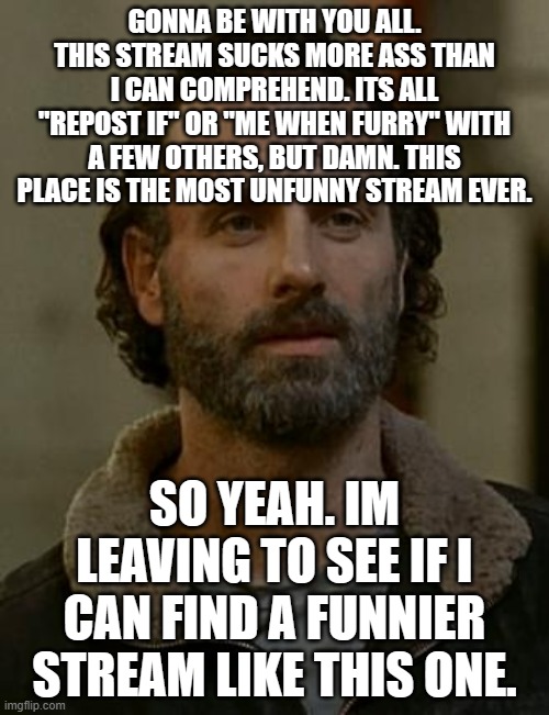Rick Grimes | GONNA BE WITH YOU ALL. THIS STREAM SUCKS MORE ASS THAN I CAN COMPREHEND. ITS ALL "REPOST IF" OR "ME WHEN FURRY" WITH A FEW OTHERS, BUT DAMN. THIS PLACE IS THE MOST UNFUNNY STREAM EVER. SO YEAH. IM LEAVING TO SEE IF I CAN FIND A FUNNIER STREAM LIKE THIS ONE. | image tagged in rick grimes | made w/ Imgflip meme maker