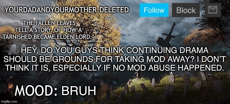 YourMotherAndYourDad announcement template | HEY, DO YOU GUYS THINK CONTINUING DRAMA SHOULD BE GROUNDS FOR TAKING MOD AWAY? I DON’T THINK IT IS, ESPECIALLY IF NO MOD ABUSE HAPPENED. BRUH | image tagged in yourmotherandyourdad announcement template | made w/ Imgflip meme maker