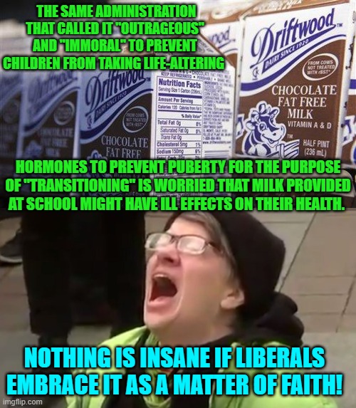 Coincidentally, the constant and heavy use of marijuana can trigger schizophrenia.  Just saying. | THE SAME ADMINISTRATION THAT CALLED IT "OUTRAGEOUS" AND "IMMORAL" TO PREVENT CHILDREN FROM TAKING LIFE-ALTERING; HORMONES TO PREVENT PUBERTY FOR THE PURPOSE OF "TRANSITIONING" IS WORRIED THAT MILK PROVIDED AT SCHOOL MIGHT HAVE ILL EFFECTS ON THEIR HEALTH. NOTHING IS INSANE IF LIBERALS EMBRACE IT AS A MATTER OF FAITH! | image tagged in yep | made w/ Imgflip meme maker