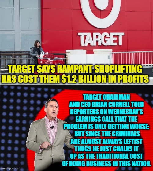 The 'Give Me!' group strikes again. | TARGET SAYS RAMPANT SHOPLIFTING HAS COST THEM $1.2 BILLION IN PROFITS; TARGET CHAIRMAN AND CEO BRIAN CORNELL TOLD REPORTERS ON WEDNESDAY’S EARNINGS CALL THAT THE PROBLEM IS ONLY GETTING WORSE:  BUT SINCE THE CRIMINALS ARE ALMOST ALWAYS LEFTIST THUGS HE JUST CHALKS IT UP AS THE TRADITIONAL COST OF DOING BUSINESS IN THIS NATION. | image tagged in yep | made w/ Imgflip meme maker