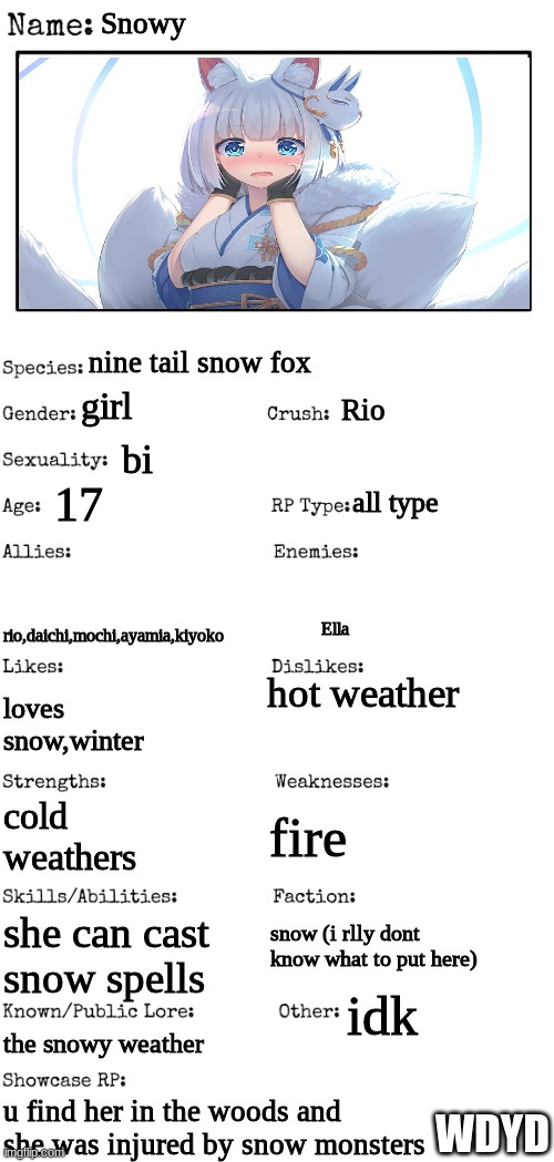 i made another one | Snowy; nine tail snow fox; girl; Rio; bi; 17; all type; rio,daichi,mochi,ayamia,kiyoko; Ella; hot weather; loves snow,winter; fire; cold weathers; she can cast snow spells; snow (i rlly dont know what to put here); idk; the snowy weather; u find her in the woods and she was injured by snow monsters; WDYD | image tagged in new oc showcase for rp stream | made w/ Imgflip meme maker
