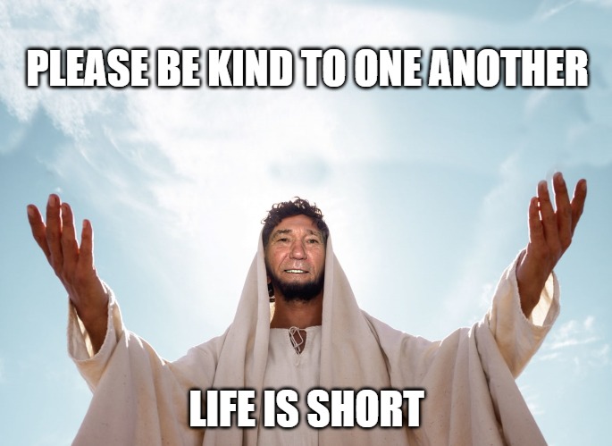 be kind | PLEASE BE KIND TO ONE ANOTHER; LIFE IS SHORT | image tagged in peace,kewlew | made w/ Imgflip meme maker
