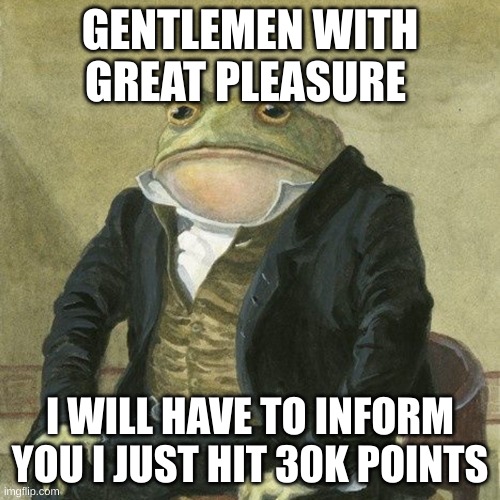 yay | GENTLEMEN WITH GREAT PLEASURE; I WILL HAVE TO INFORM YOU I JUST HIT 30K POINTS | image tagged in gentlemen it is with great pleasure to inform you that | made w/ Imgflip meme maker