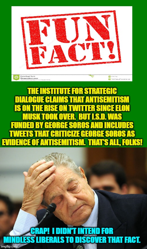 So Soros PAID ISD to claim that antisemitism was on the rise on Twitter. | THE INSTITUTE FOR STRATEGIC DIALOGUE CLAIMS THAT ANTISEMITISM IS ON THE RISE ON TWITTER SINCE ELON MUSK TOOK OVER.  BUT I.S.D. WAS FUNDED BY GEORGE SOROS AND INCLUDES TWEETS THAT CRITICIZE GEORGE SOROS AS EVIDENCE OF ANTISEMITISM.  THAT'S ALL, FOLKS! CRAP!  I DIDN'T INTEND FOR MINDLESS LIBERALS TO DISCOVER THAT FACT. | made w/ Imgflip meme maker