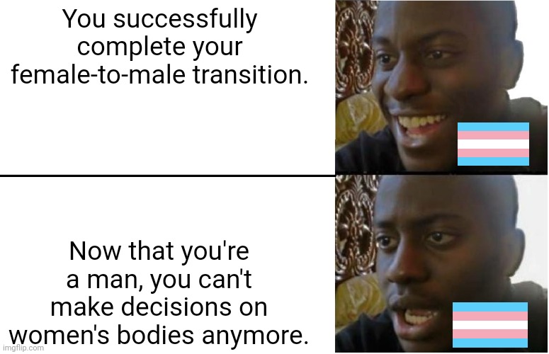 The "pro-choice" movement is very trans-exclutionary | You successfully complete your female-to-male transition. Now that you're a man, you can't make decisions on women's bodies anymore. | image tagged in disappointed black guy,abortion,transgender,terfs,pro-choice,transphobic | made w/ Imgflip meme maker