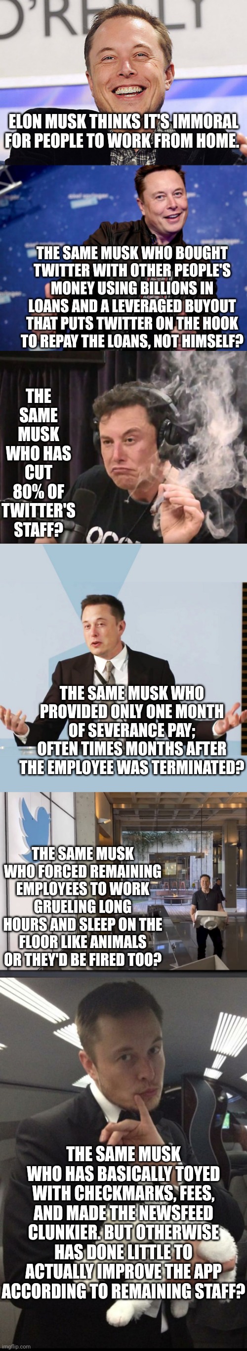 I love it when a billionaire, who has a long history of treating staff like slaves, complains about working from home. | ELON MUSK THINKS IT'S IMMORAL FOR PEOPLE TO WORK FROM HOME. THE SAME MUSK WHO BOUGHT TWITTER WITH OTHER PEOPLE'S MONEY USING BILLIONS IN LOANS AND A LEVERAGED BUYOUT THAT PUTS TWITTER ON THE HOOK TO REPAY THE LOANS, NOT HIMSELF? THE SAME MUSK WHO HAS CUT 80% OF TWITTER'S STAFF? THE SAME MUSK WHO PROVIDED ONLY ONE MONTH OF SEVERANCE PAY; OFTEN TIMES MONTHS AFTER THE EMPLOYEE WAS TERMINATED? THE SAME MUSK WHO FORCED REMAINING EMPLOYEES TO WORK GRUELING LONG HOURS AND SLEEP ON THE FLOOR LIKE ANIMALS OR THEY'D BE FIRED TOO? THE SAME MUSK WHO HAS BASICALLY TOYED WITH CHECKMARKS, FEES, AND MADE THE NEWSFEED CLUNKIER. BUT OTHERWISE HAS DONE LITTLE TO ACTUALLY IMPROVE THE APP ACCORDING TO REMAINING STAFF? | image tagged in elon musk,working,bad ideas,employees,hypocrisy,get a life | made w/ Imgflip meme maker