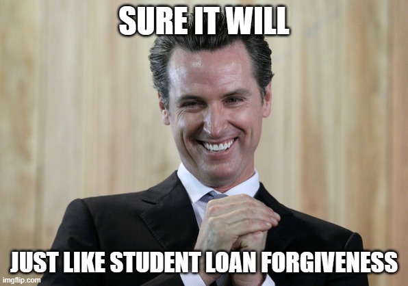 Scheming Gavin Newsom  | SURE IT WILL JUST LIKE STUDENT LOAN FORGIVENESS | image tagged in scheming gavin newsom | made w/ Imgflip meme maker