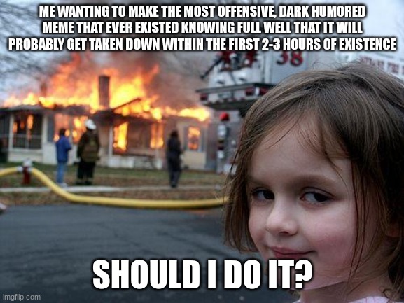Disaster Girl Meme | ME WANTING TO MAKE THE MOST OFFENSIVE, DARK HUMORED MEME THAT EVER EXISTED KNOWING FULL WELL THAT IT WILL PROBABLY GET TAKEN DOWN WITHIN THE FIRST 2-3 HOURS OF EXISTENCE; SHOULD I DO IT? | image tagged in memes,disaster girl | made w/ Imgflip meme maker