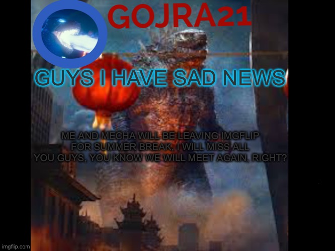 It will be in 2 weeks but bye you guys :) | GUYS I HAVE SAD NEWS; ME AND MECHA WILL BE LEAVING IMGFLIP FOR SUMMER BREAK, I WILL MISS ALL YOU GUYS, YOU KNOW WE WILL MEET AGAIN, RIGHT? | image tagged in gojra21 has something to say,goodbye,so long partner | made w/ Imgflip meme maker