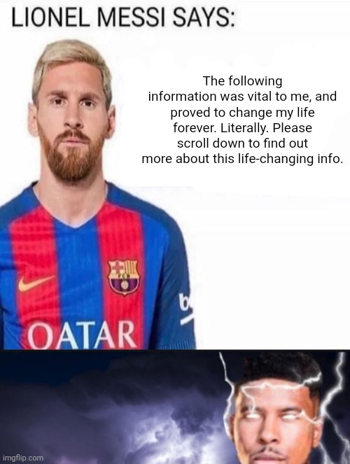 The following information was vital to me, and proved to change my life forever. Literally. Please scroll down to find out more about this life-changing info. | image tagged in lionel messi says,funny lightning man | made w/ Imgflip meme maker