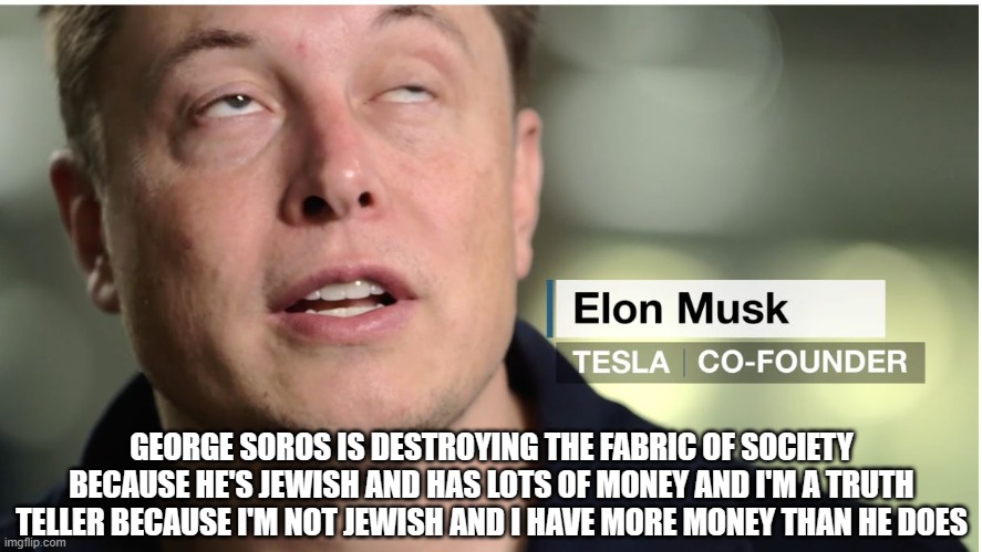 Elon Musk | GEORGE SOROS IS DESTROYING THE FABRIC OF SOCIETY BECAUSE HE'S JEWISH AND HAS LOTS OF MONEY AND I'M A TRUTH TELLER BECAUSE I'M NOT JEWISH AND I HAVE MORE MONEY THAN HE DOES | image tagged in elon musk,nazi musk,politics | made w/ Imgflip meme maker