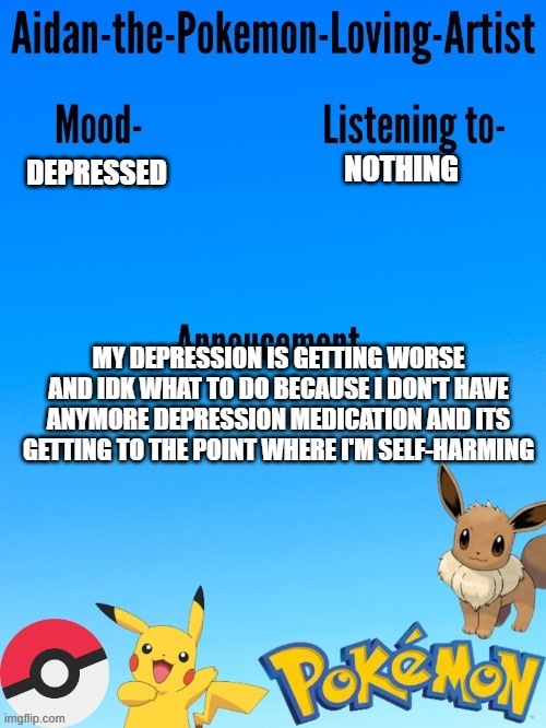 TW-self-harm | NOTHING; DEPRESSED; MY DEPRESSION IS GETTING WORSE AND IDK WHAT TO DO BECAUSE I DON'T HAVE ANYMORE DEPRESSION MEDICATION AND ITS GETTING TO THE POINT WHERE I'M SELF-HARMING | image tagged in aidan-the-pokemon-loving-artist's template | made w/ Imgflip meme maker