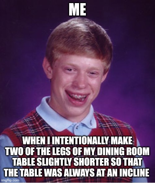 Why?!?!? Why couldn't you make the table level?!?!?!? | ME; WHEN I INTENTIONALLY MAKE TWO OF THE LEGS OF MY DINING ROOM TABLE SLIGHTLY SHORTER SO THAT THE TABLE WAS ALWAYS AT AN INCLINE | image tagged in memes,bad luck brian | made w/ Imgflip meme maker