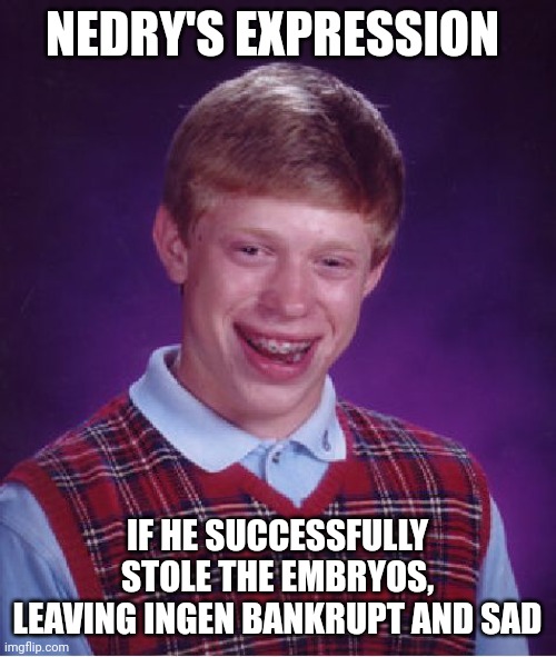 If nedry won!!!! | NEDRY'S EXPRESSION; IF HE SUCCESSFULLY STOLE THE EMBRYOS, LEAVING INGEN BANKRUPT AND SAD | image tagged in memes,bad luck brian,jurassic park,dennis nedry,jurassicparkfan102504,jpfan102504 | made w/ Imgflip meme maker