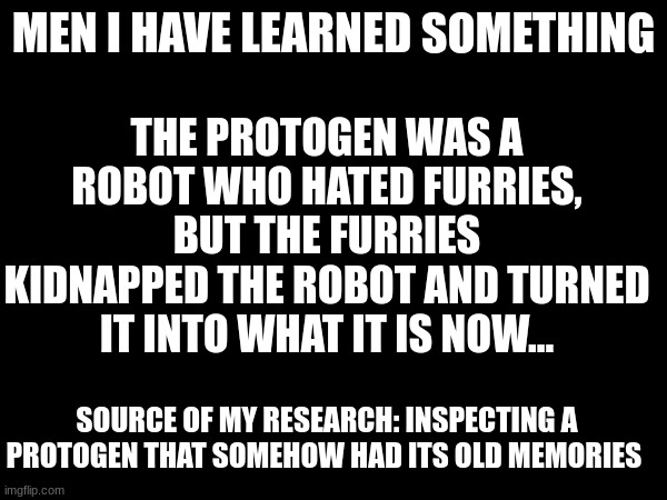 shocking discovery | THE PROTOGEN WAS A ROBOT WHO HATED FURRIES, BUT THE FURRIES KIDNAPPED THE ROBOT AND TURNED IT INTO WHAT IT IS NOW... MEN I HAVE LEARNED SOMETHING; SOURCE OF MY RESEARCH: INSPECTING A PROTOGEN THAT SOMEHOW HAD ITS OLD MEMORIES | image tagged in anti furry | made w/ Imgflip meme maker