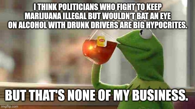 Kermit sipping tea | I THINK POLITICIANS WHO FIGHT TO KEEP MARIJUANA ILLEGAL BUT WOULDN'T BAT AN EYE ON ALCOHOL WITH DRUNK DRIVERS ARE BIG HYPOCRITES. BUT THAT'S NONE OF MY BUSINESS. | image tagged in kermit sipping tea | made w/ Imgflip meme maker