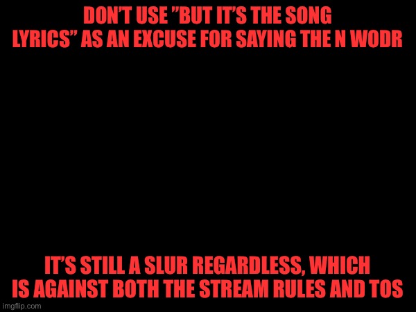 DON’T USE ”BUT IT’S THE SONG LYRICS” AS AN EXCUSE FOR SAYING THE N WODR; IT’S STILL A SLUR REGARDLESS, WHICH IS AGAINST BOTH THE STREAM RULES AND TOS | made w/ Imgflip meme maker