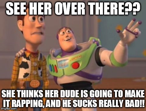 X, X Everywhere | SEE HER OVER THERE?? SHE THINKS HER DUDE IS GOING TO MAKE IT RAPPING, AND HE SUCKS REALLY BAD!! | image tagged in memes,x x everywhere | made w/ Imgflip meme maker