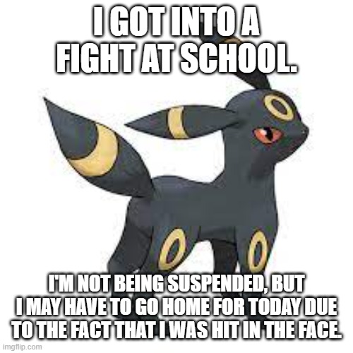 I GOT INTO A FIGHT AT SCHOOL. I'M NOT BEING SUSPENDED, BUT I MAY HAVE TO GO HOME FOR TODAY DUE TO THE FACT THAT I WAS HIT IN THE FACE. | made w/ Imgflip meme maker