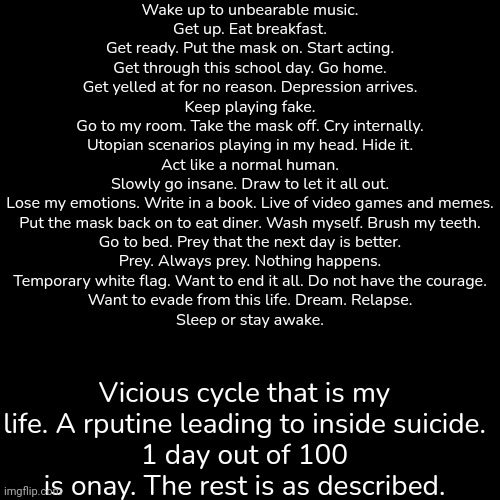 Wake up to unbearable music.
Get up. Eat breakfast.
Get ready. Put the mask on. Start acting.
Get through this school day. Go home.
Get yelled at for no reason. Depression arrives.
Keep playing fake.
Go to my room. Take the mask off. Cry internally.
Utopian scenarios playing in my head. Hide it.
Act like a normal human.
Slowly go insane. Draw to let it all out.
Lose my emotions. Write in a book. Live of video games and memes.
Put the mask back on to eat diner. Wash myself. Brush my teeth.
Go to bed. Prey that the next day is better.
Prey. Always prey. Nothing happens.
Temporary white flag. Want to end it all. Do not have the courage.
Want to evade from this life. Dream. Relapse.
Sleep or stay awake. Vicious cycle that is my life. A rputine leading to inside suicide.
1 day out of 100 is onay. The rest is as described. | made w/ Imgflip meme maker