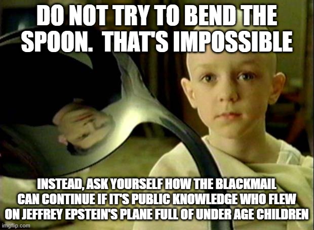 Spoon matrix | DO NOT TRY TO BEND THE SPOON.  THAT'S IMPOSSIBLE; INSTEAD, ASK YOURSELF HOW THE BLACKMAIL CAN CONTINUE IF IT'S PUBLIC KNOWLEDGE WHO FLEW ON JEFFREY EPSTEIN'S PLANE FULL OF UNDER AGE CHILDREN | image tagged in spoon matrix | made w/ Imgflip meme maker
