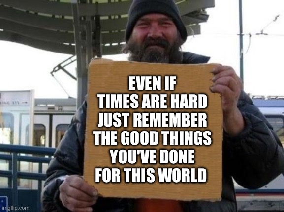 Be strong | EVEN IF TIMES ARE HARD JUST REMEMBER THE GOOD THINGS YOU'VE DONE FOR THIS WORLD | image tagged in homeless sign | made w/ Imgflip meme maker