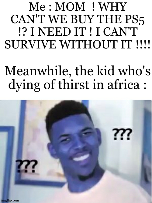 Can't survive without water ps5 | Me : MOM  ! WHY CAN'T WE BUY THE PS5 !? I NEED IT ! I CAN'T SURVIVE WITHOUT IT !!!! Meanwhile, the kid who's dying of thirst in africa : | image tagged in huh,dark humor,dark humour | made w/ Imgflip meme maker