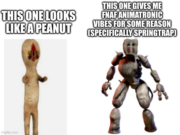 my opinion on these 2 scp 173 designs | THIS ONE GIVES ME FNAF ANIMATRONIC VIBES FOR SOME REASON (SPECIFICALLY SPRINGTRAP); THIS ONE LOOKS LIKE A PEANUT | image tagged in scp 173,scp meme,horror | made w/ Imgflip meme maker