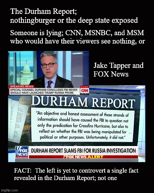 The left is yet to controvert a single fact  revealed in the Durham Report; not one | The Durham Report;
nothingburger or the deep state exposed; Someone is lying; CNN, MSNBC, and MSM who would have their viewers see nothing, or; Jake Tapper and 
FOX News; FACT:  The left is yet to controvert a single fact 
revealed in the Durham Report; not one | image tagged in durham report,state media,media bias | made w/ Imgflip meme maker