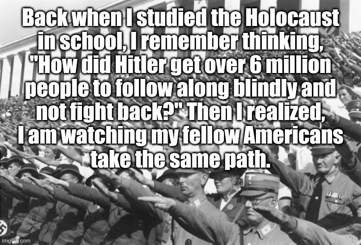 Communism | Back when I studied the Holocaust
in school, I remember thinking,
"How did Hitler get over 6 million
people to follow along blindly and
not fight back?" Then I realized,
I am watching my fellow Americans
take the same path. | image tagged in nazis salute lots,politics,republicans,trump | made w/ Imgflip meme maker