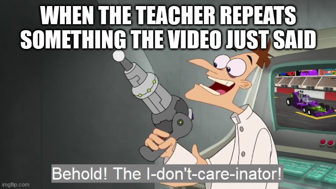 its useless | WHEN THE TEACHER REPEATS SOMETHING THE VIDEO JUST SAID | image tagged in the i don't care inator,school,unhelpful teacher | made w/ Imgflip meme maker