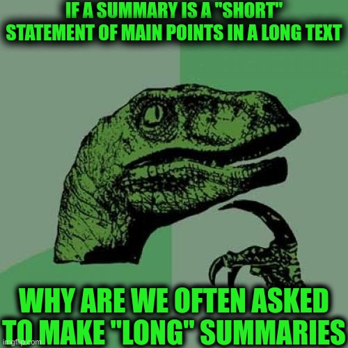 I think we should find ways to make good summaries | IF A SUMMARY IS A "SHORT" STATEMENT OF MAIN POINTS IN A LONG TEXT; WHY ARE WE OFTEN ASKED TO MAKE "LONG" SUMMARIES | image tagged in memes,philosoraptor,funny,summary,relatable | made w/ Imgflip meme maker