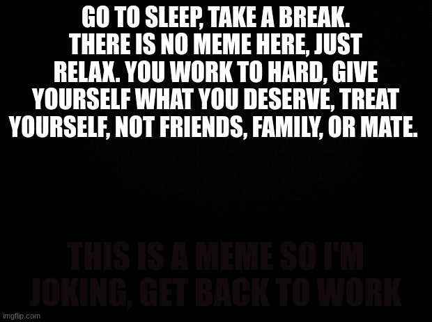 Black background | GO TO SLEEP, TAKE A BREAK. THERE IS NO MEME HERE, JUST RELAX. YOU WORK TO HARD, GIVE YOURSELF WHAT YOU DESERVE, TREAT YOURSELF, NOT FRIENDS, FAMILY, OR MATE. THIS IS A MEME SO I'M JOKING, GET BACK TO WORK | image tagged in black background | made w/ Imgflip meme maker