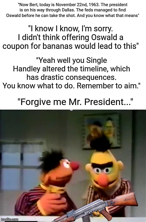 Ernie and Bert travel through time | "Now Bert, today is November 22nd, 1963. The president is on his way through Dallas. The feds managed to find Oswald before he can take the shot. And you know what that means"; "I know I know, I'm sorry. I didn't think offering Oswald a coupon for bananas would lead to this"; "Yeah well you Single Handley altered the timeline, which has drastic consequences. You know what to do. Remember to aim."; "Forgive me Mr. President..." | image tagged in ernie and bert outside of a banana,time travel,dark humor,jfk,assassination,presidents | made w/ Imgflip meme maker