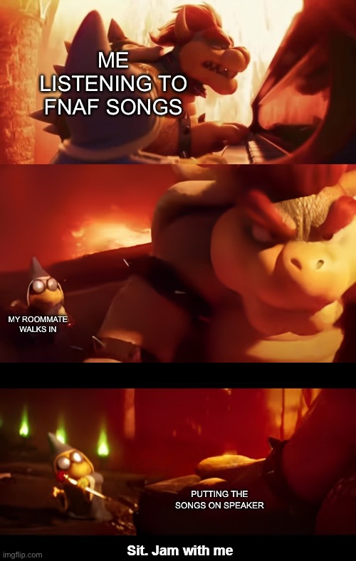 Bowser Jam with me | ME LISTENING TO FNAF SONGS; MY ROOMMATE WALKS IN; PUTTING THE SONGS ON SPEAKER | image tagged in bowser jam with me,fnaf,music | made w/ Imgflip meme maker