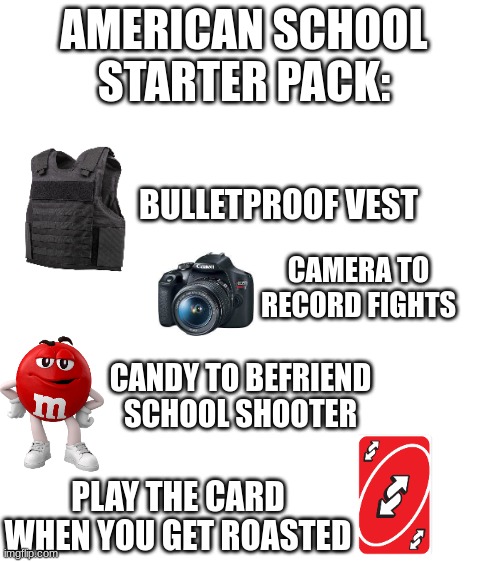 most average school in america... | AMERICAN SCHOOL STARTER PACK:; BULLETPROOF VEST; CAMERA TO RECORD FIGHTS; CANDY TO BEFRIEND SCHOOL SHOOTER; PLAY THE CARD WHEN YOU GET ROASTED | image tagged in blank white template,1 trophy,sad pablo escobar,memes,tuxedo winnie the pooh,gifs | made w/ Imgflip meme maker