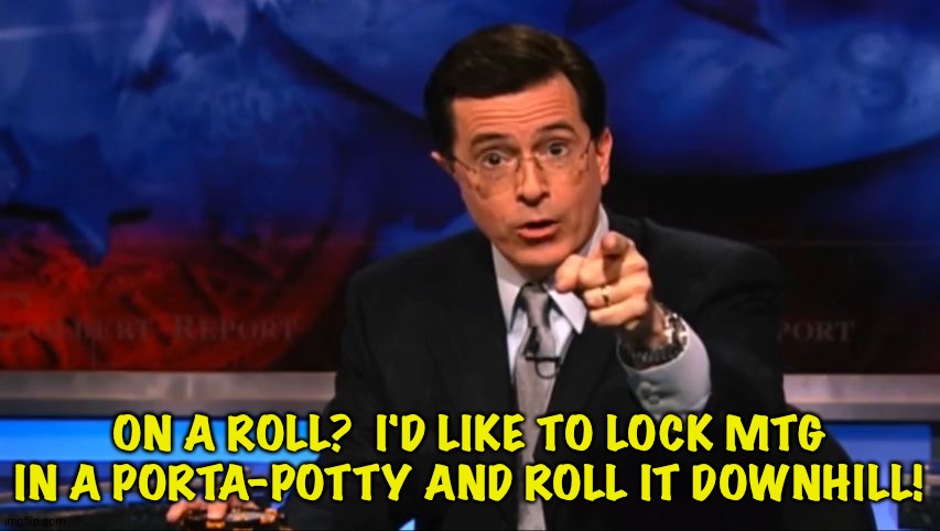 Politically Incorrect Colbert | ON A ROLL?  I'D LIKE TO LOCK MTG IN A PORTA-POTTY AND ROLL IT DOWNHILL! | image tagged in politically incorrect colbert | made w/ Imgflip meme maker