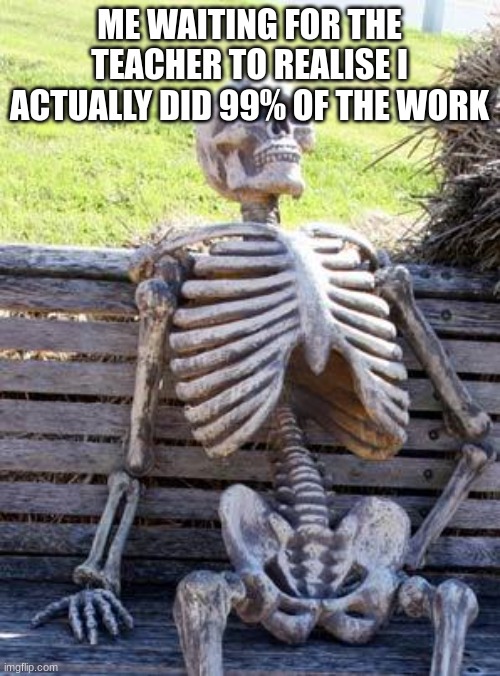 Idk if you can see what meme i put this on lol | ME WAITING FOR THE TEACHER TO REALISE I ACTUALLY DID 99% OF THE WORK | image tagged in memes,waiting skeleton | made w/ Imgflip meme maker